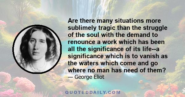 Are there many situations more sublimely tragic than the struggle of the soul with the demand to renounce a work which has been all the significance of its life--a significance which is to vanish as the waters which