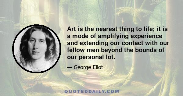 Art is the nearest thing to life; it is a mode of amplifying experience and extending our contact with our fellow men beyond the bounds of our personal lot.