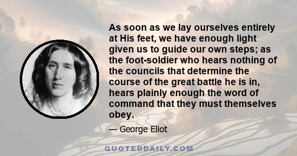 As soon as we lay ourselves entirely at His feet, we have enough light given us to guide our own steps; as the foot-soldier who hears nothing of the councils that determine the course of the great battle he is in, hears 