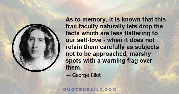 As to memory, it is known that this frail faculty naturally lets drop the facts which are less flattering to our self-love - when it does not retain them carefully as subjects not to be approached, marshy spots with a