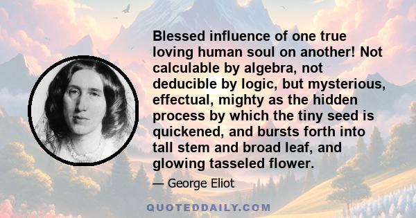 Blessed influence of one true loving human soul on another! Not calculable by algebra, not deducible by logic, but mysterious, effectual, mighty as the hidden process by which the tiny seed is quickened, and bursts