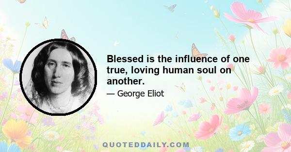 Blessed is the influence of one true, loving human soul on another.