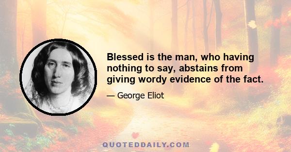 Blessed is the man, who having nothing to say, abstains from giving wordy evidence of the fact.