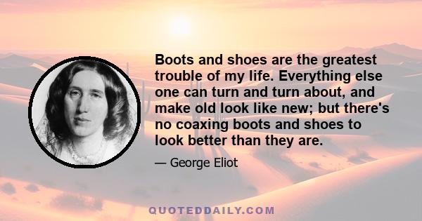 Boots and shoes are the greatest trouble of my life. Everything else one can turn and turn about, and make old look like new; but there's no coaxing boots and shoes to look better than they are.