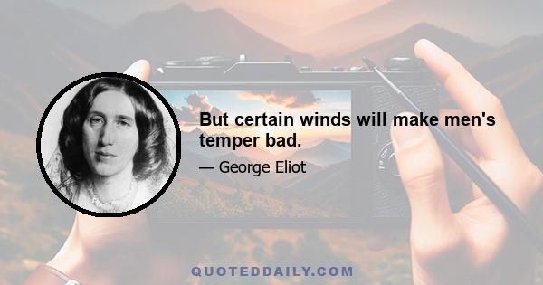 But certain winds will make men's temper bad.