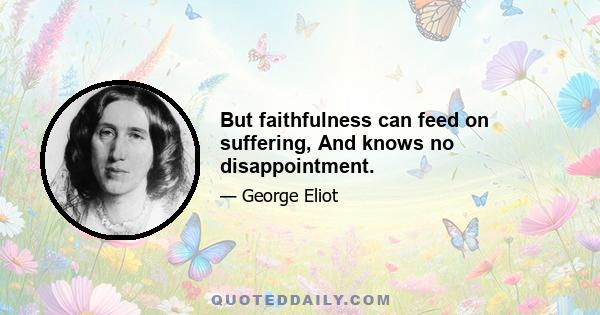 But faithfulness can feed on suffering, And knows no disappointment.