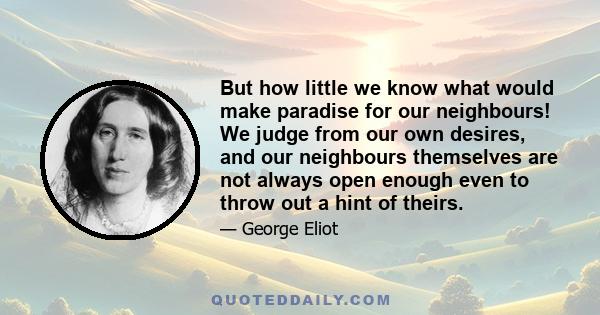 But how little we know what would make paradise for our neighbours! We judge from our own desires, and our neighbours themselves are not always open enough even to throw out a hint of theirs.