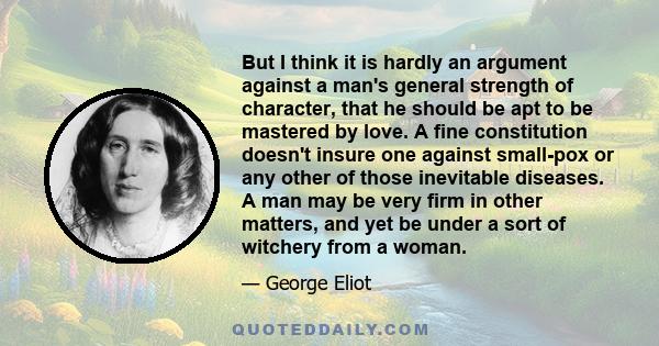 But I think it is hardly an argument against a man's general strength of character, that he should be apt to be mastered by love. A fine constitution doesn't insure one against small-pox or any other of those inevitable 