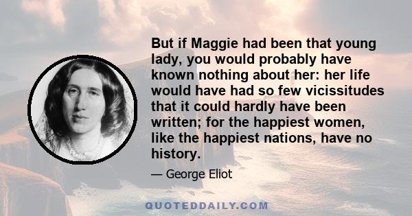 But if Maggie had been that young lady, you would probably have known nothing about her: her life would have had so few vicissitudes that it could hardly have been written; for the happiest women, like the happiest