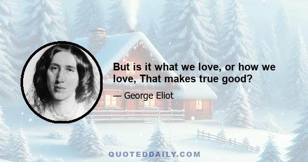 But is it what we love, or how we love, That makes true good?