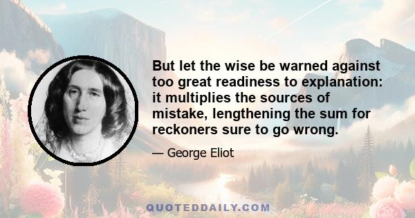 But let the wise be warned against too great readiness to explanation: it multiplies the sources of mistake, lengthening the sum for reckoners sure to go wrong.