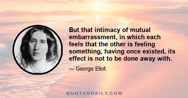 But that intimacy of mutual embarrassment, in which each feels that the other is feeling something, having once existed, its effect is not to be done away with.