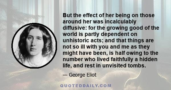 But the effect of her being on those around her was incalculably diffusive: for the growing good of the world is partly dependent on unhistoric acts; and that things are not so ill with you and me as they might have