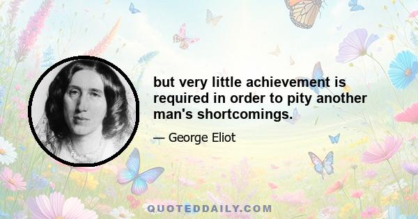 but very little achievement is required in order to pity another man's shortcomings.