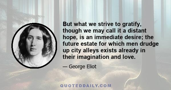 But what we strive to gratify, though we may call it a distant hope, is an immediate desire; the future estate for which men drudge up city alleys exists already in their imagination and love.