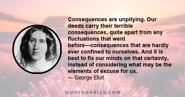 Consequences are unpitying. Our deeds carry their terrible consequences, quite apart from any fluctuations that went before—consequences that are hardly ever confined to ourselves. And it is best to fix our minds on