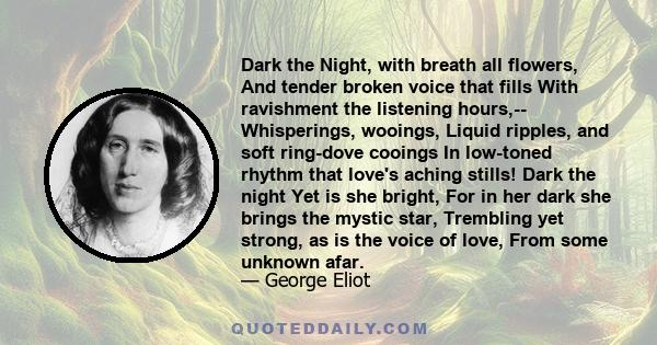 Dark the Night, with breath all flowers, And tender broken voice that fills With ravishment the listening hours,-- Whisperings, wooings, Liquid ripples, and soft ring-dove cooings In low-toned rhythm that love's aching