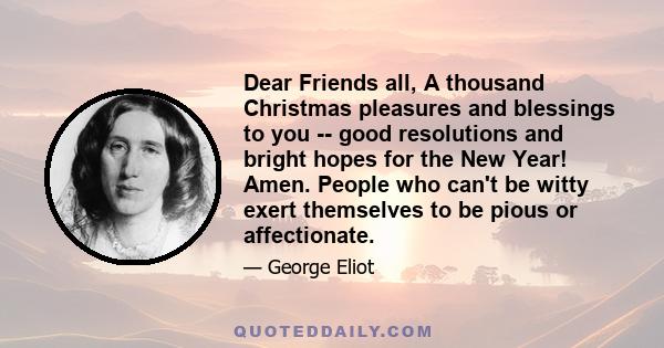 Dear Friends all, A thousand Christmas pleasures and blessings to you -- good resolutions and bright hopes for the New Year! Amen. People who can't be witty exert themselves to be pious or affectionate.