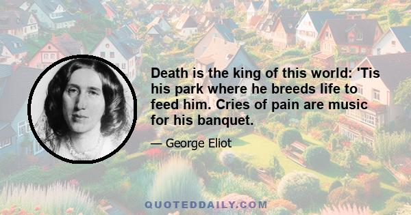 Death is the king of this world: 'Tis his park where he breeds life to feed him. Cries of pain are music for his banquet.