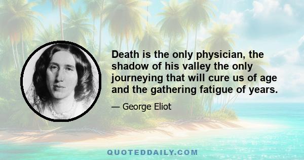 Death is the only physician, the shadow of his valley the only journeying that will cure us of age and the gathering fatigue of years.