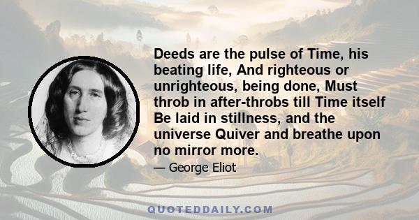 Deeds are the pulse of Time, his beating life, And righteous or unrighteous, being done, Must throb in after-throbs till Time itself Be laid in stillness, and the universe Quiver and breathe upon no mirror more.