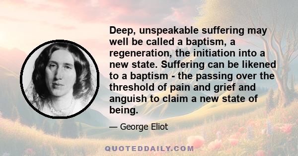 Deep, unspeakable suffering may well be called a baptism, a regeneration, the initiation into a new state. Suffering can be likened to a baptism - the passing over the threshold of pain and grief and anguish to claim a