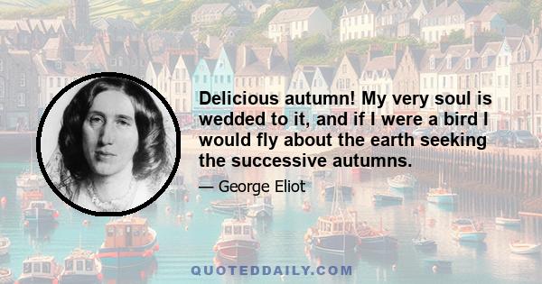 Delicious autumn! My very soul is wedded to it, and if I were a bird I would fly about the earth seeking the successive autumns.