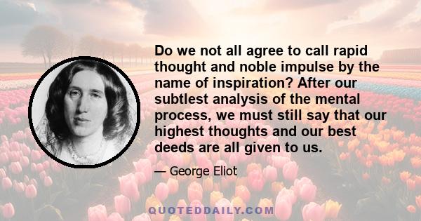 Do we not all agree to call rapid thought and noble impulse by the name of inspiration? After our subtlest analysis of the mental process, we must still say that our highest thoughts and our best deeds are all given to