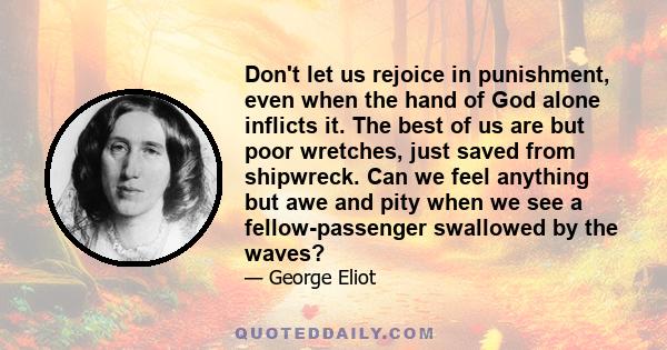 Don't let us rejoice in punishment, even when the hand of God alone inflicts it. The best of us are but poor wretches, just saved from shipwreck. Can we feel anything but awe and pity when we see a fellow-passenger