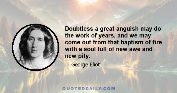 Doubtless a great anguish may do the work of years, and we may come out from that baptism of fire with a soul full of new awe and new pity.