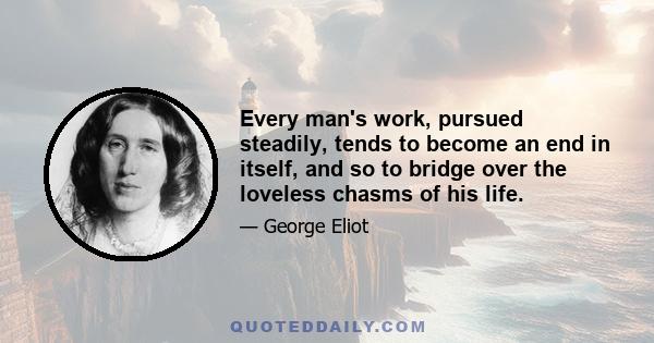 Every man's work, pursued steadily, tends to become an end in itself, and so to bridge over the loveless chasms of his life.