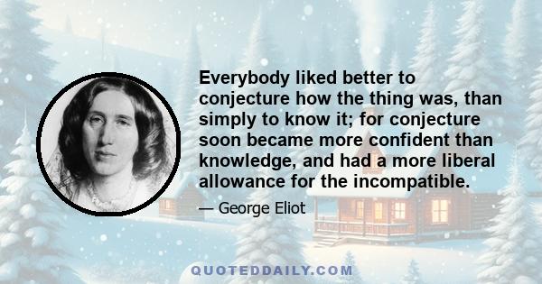 Everybody liked better to conjecture how the thing was, than simply to know it; for conjecture soon became more confident than knowledge, and had a more liberal allowance for the incompatible.