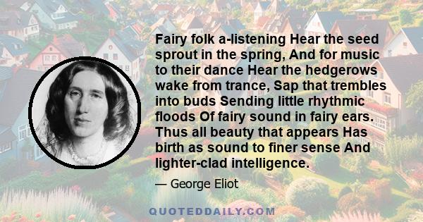 Fairy folk a-listening Hear the seed sprout in the spring, And for music to their dance Hear the hedgerows wake from trance, Sap that trembles into buds Sending little rhythmic floods Of fairy sound in fairy ears. Thus