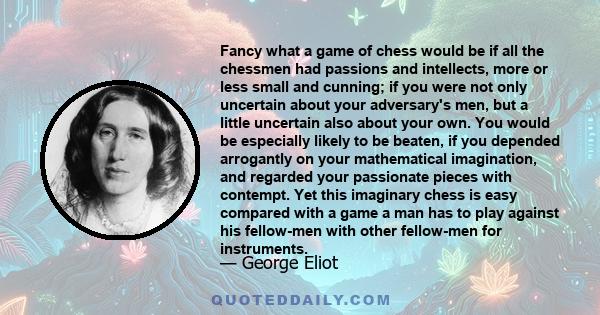 Fancy what a game of chess would be if all the chessmen had passions and intellects, more or less small and cunning; if you were not only uncertain about your adversary's men, but a little uncertain also about your own. 