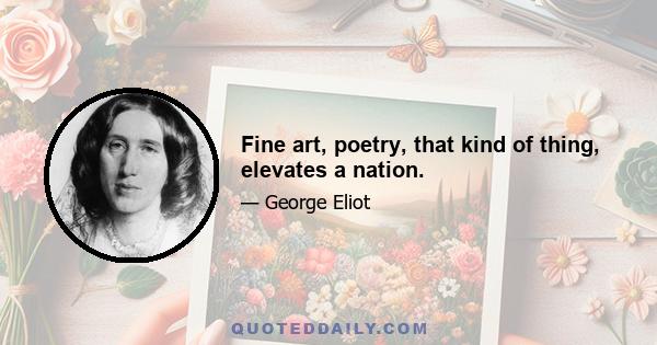 Fine art, poetry, that kind of thing, elevates a nation.