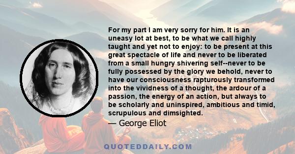 For my part I am very sorry for him. It is an uneasy lot at best, to be what we call highly taught and yet not to enjoy: to be present at this great spectacle of life and never to be liberated from a small hungry