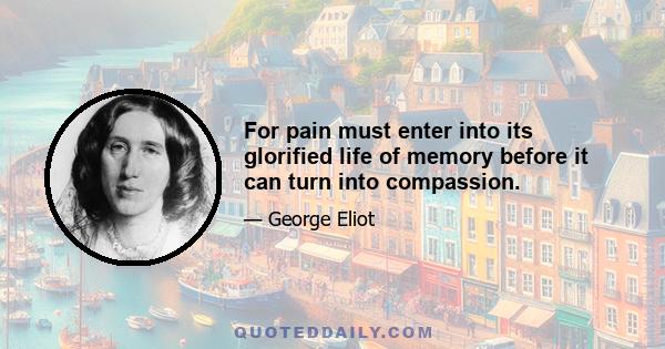 For pain must enter into its glorified life of memory before it can turn into compassion.