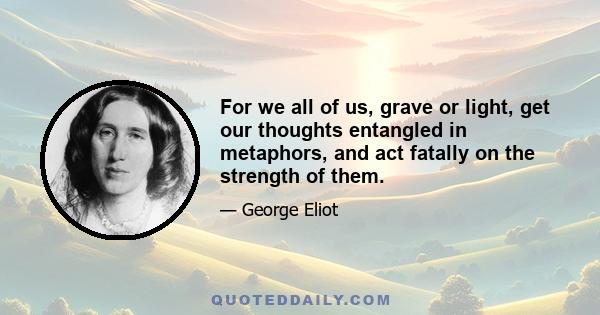 For we all of us, grave or light, get our thoughts entangled in metaphors, and act fatally on the strength of them.