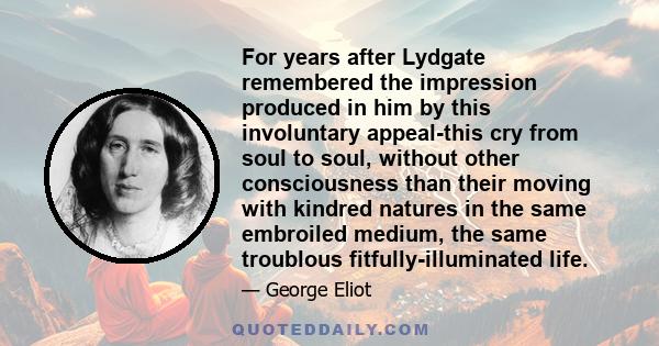 For years after Lydgate remembered the impression produced in him by this involuntary appeal-this cry from soul to soul, without other consciousness than their moving with kindred natures in the same embroiled medium,