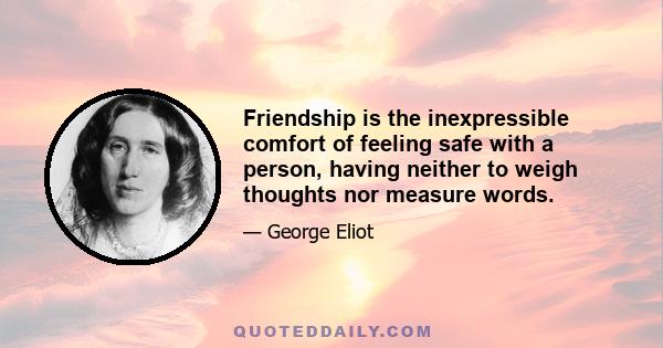 Friendship is the inexpressible comfort of feeling safe with a person, having neither to weigh thoughts nor measure words.