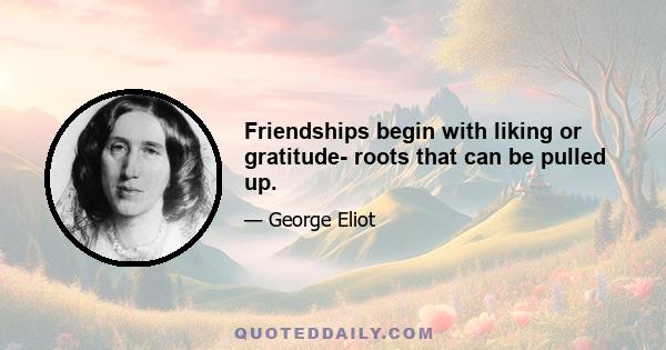 Friendships begin with liking or gratitude- roots that can be pulled up.