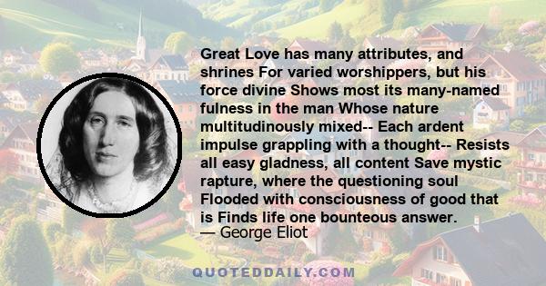 Great Love has many attributes, and shrines For varied worshippers, but his force divine Shows most its many-named fulness in the man Whose nature multitudinously mixed-- Each ardent impulse grappling with a thought--