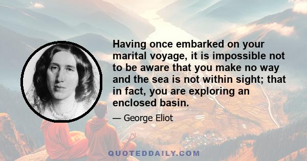 Having once embarked on your marital voyage, it is impossible not to be aware that you make no way and the sea is not within sight; that in fact, you are exploring an enclosed basin.