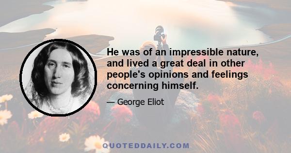 He was of an impressible nature, and lived a great deal in other people's opinions and feelings concerning himself.