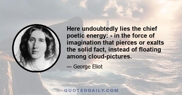 Here undoubtedly lies the chief poetic energy: - in the force of imagination that pierces or exalts the solid fact, instead of floating among cloud-pictures.