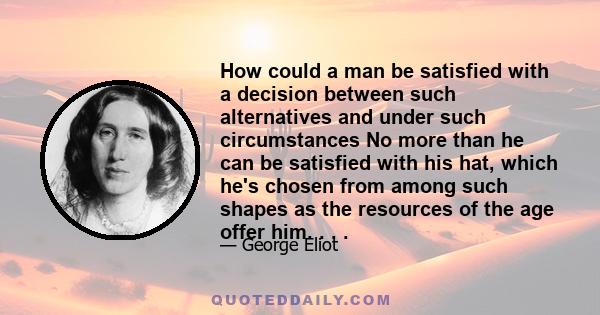 How could a man be satisfied with a decision between such alternatives and under such circumstances No more than he can be satisfied with his hat, which he's chosen from among such shapes as the resources of the age