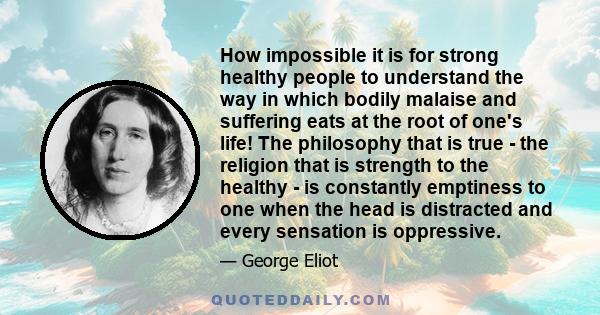 How impossible it is for strong healthy people to understand the way in which bodily malaise and suffering eats at the root of one's life! The philosophy that is true - the religion that is strength to the healthy - is