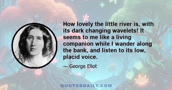 How lovely the little river is, with its dark changing wavelets! It seems to me like a living companion while I wander along the bank, and listen to its low, placid voice.