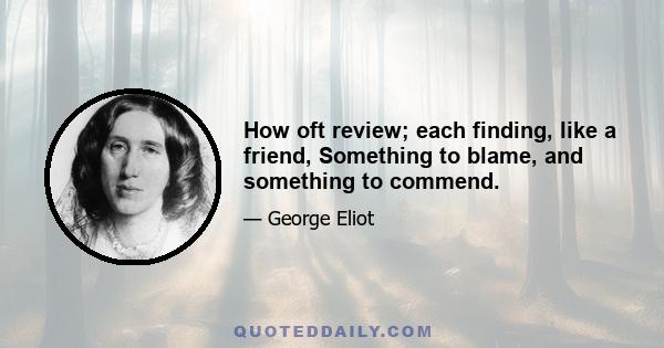 How oft review; each finding, like a friend, Something to blame, and something to commend.