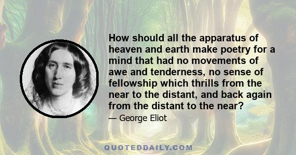 How should all the apparatus of heaven and earth make poetry for a mind that had no movements of awe and tenderness, no sense of fellowship which thrills from the near to the distant, and back again from the distant to